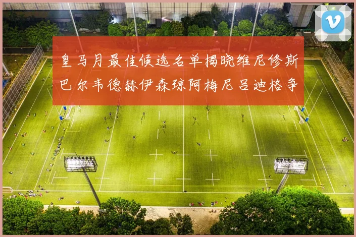 皇马月最佳候选名单揭晓维尼修斯巴尔韦德赫伊森琼阿梅尼吕迪格争夺荣誉