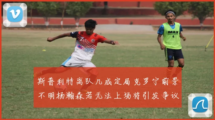 斯普利特离队几成定局克罗宁前景不明杨瀚森若无法上场将引发争议
