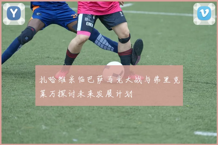 扎哈维亲临巴萨马竞大战与弗里克莱万探讨未来发展计划