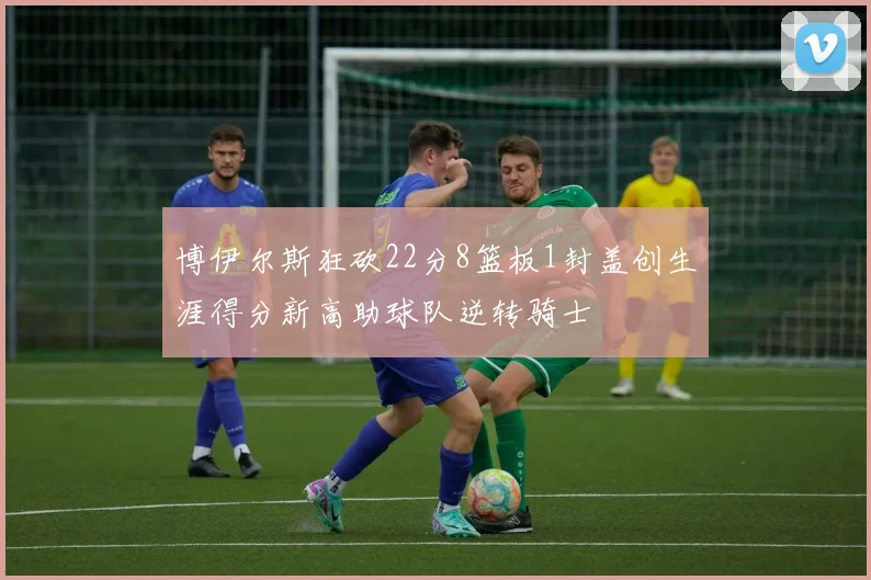 博伊尔斯狂砍22分8篮板1封盖创生涯得分新高助球队逆转骑士